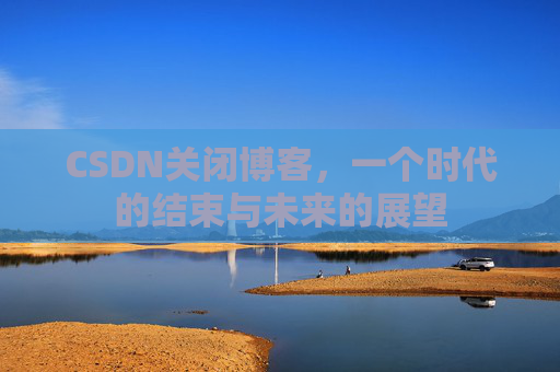 CSDN关闭博客，一个时代的结束与未来的展望